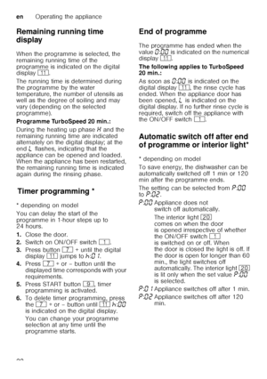 Page 22enOperating the appliance
22
Remaining running time  
display 
When the programme is selected, the  
remaining running time of the  
programme is indicated on the digital  
display 
)*. 
The running time is determined during  
the programme by the water 
temperature, the number of utensils as  
well as the degree of soiling and may  
vary (depending on the selected 
programme). 
Programme TurboSpeed 20 min.:
During the heating up phase • and the 
remaining running time are indicated  
alternately on the...