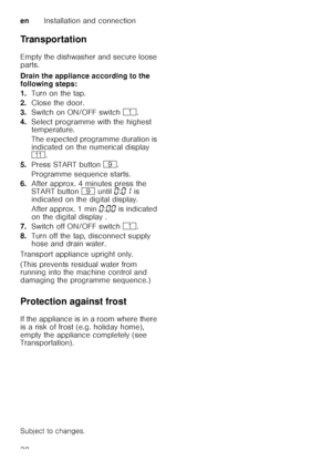 Page 38enInstallation and connection
38
Transportation 
Empty the dishwasher and secure loose  
parts. 
Drain the appliance according to the  
following steps: 
1.
Turn on the tap.
2. Close the door.
3. Switch on ON/OFF switch (.
4. Select programme with the highest  
temperature. 
The expected programme duration is  
indicated on the numerical display   
)* .
5. Press START button  h.
Programme sequence starts.
6. After approx. 4 minutes press the  
START button h until  ‹:‹‚  is 
indicated on the digital...