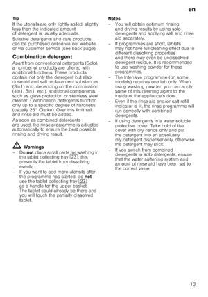 Page 13en13
Tip 
If the utensils are only lightly soiled, slightly  
less than the indicated amount  
of detergent is usually adequate.  
Suitable detergents and care products  
can be purchased online via our website  
or via customer service (see back page). 
Combination detergent 
Apart from conventional detergents (Solo),  
a number of products are offered with  
additional functions. These products 
contain not only the detergent but also  
rinse-aid and salt replacement substances  
(3in1) and, depending...