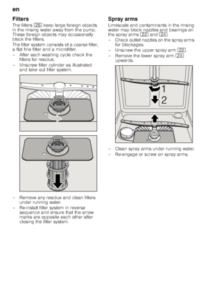 Page 18en 
18
Filters 
The filters 
1R keep large foreign objects 
in the rinsing water away from the pump.  
These foreign objects may occasionally 
block the filters. 
The filter system consists of a coarse filter,  
a flat fine filter and a microfilter. 
– After each washing cycle check the  filters for residue.
– Unscrew filter cylinder as illustrated  and take out filter system.
– Remove any residue and clean filters  under running water.
– Re-install filter system in reverse  sequence and ensure that the...