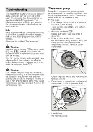 Page 19en19
The majority of  faults which could occur in  
daily operation can be rectified by the 
user. This ensures that the appliance is  
quickly available for use again. The  
following overview will help you locating 
the causes and gives helpful advise to  
eliminate them. 
Note 
If the appliance stops during dishwashing  
or does not start for no obvious reason,  
first run the Abort programme function 
(Reset).  
(See chapter entitled “Dishwashing”)
ã=
Warning
If on the digital display  ) an error...