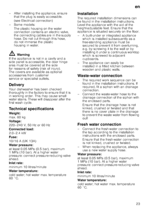 Page 23en23
– After installing the appliance, ensure 
that the plug is easily accessible. 
(see Electrical connection)
–Some models: The plastic housing on the water  
connection contains an electric valve,  
the connecting cables are in the supply 
hose. Do not cut through this hose,  
do not immerse the plastic  
housing in water.
ã= Warning
If the appliance is not in a cavity and a  
side panel is accessible, the door hinge  
area must be covered at the side 
for reasons of safety (risk of injury).  
The...