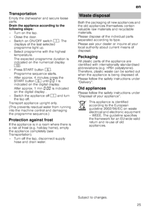 Page 25en25
Transportation 
Empty the dishwasher and secure loose  
parts. 
Drain the appliance according to the  
following steps: 
– Turn on the tap. 
– Close the door. 
–Switch on ON/OF
F switch ( . The 
displays of the last selected  
programme light up.
– Select programme with the highest  temperature. 
The expected programme duration is  
indicated on the numerical display  
) .
– Press START button  P.
Programme sequence starts.
– After approx. 4 minutes press the  START button P until  ‹:‹‚  is...
