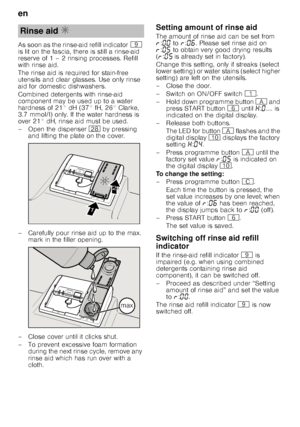 Page 8en 
8
As soon as the rinse-aid refill indicator
h 
is lit on the fascia, there is still a rinse-aid  
reserve of 1 – 2 rinsing processes. Refill  
with rinse aid. 
The rinse aid is required for stain-free  
utensils and clear glasses. Use only rinse 
aid for domestic dishwashers. 
Combined detergents with rinse-aid  
component may be used up to a water  
hardness of 21° dH (37° fH, 26° Clarke,  
3.7 mmol/l) only. If the water hardness is 
over 21° dH, rinse aid must be used. 
– Open the dispenser  1b by...