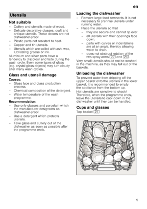 Page 9en9
Not suitable 
– Cutlery and utensils made of wood.  
– Delicate decorative glasses, craft and 
antique utensils. These decors are not  
dishwasher-proof.
– Plastic parts not resistant to heat. 
–Copper and ti n utensils.
– Utensils which are soiled with ash, wax,  lubricating grease or ink.
Aluminium and silver parts have a  
tendency to discolour and fade during the  
wash cycle. Even some types of glass  
(e.g. crystal glass objects) may turn cloudy  
after many wash cycles. 
Glass and utensil...