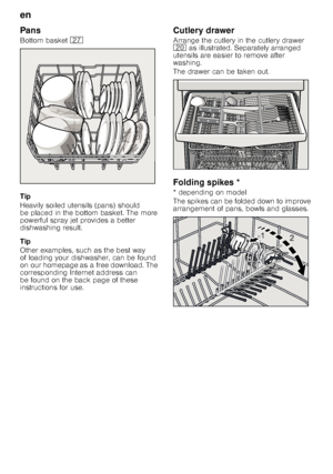 Page 10en 
10
Pans 
Bottom basket 
1Z
Tip 
Heavily soiled utensils (pans) should  
be placed in the bottom basket. The more  
powerful spray jet provides a better  
dishwashing result. 
Tip 
Other examples, such as the best way  
of loading your dishwasher, can be found 
on our homepage as a free download. The  
corresponding Internet address can  
be found on the back page of these 
instructions for use. Cutlery drawer 
Arrange the cutlery in the cutlery drawer  
1
 as illustrated. Separately arranged...