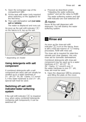 Page 11Rinse aiden
11
1.
Open the screw-type cap of the  
compartment  1R.
2. Fill the tank with water (only required  
when switching on the appliance for  
the first time). 
3. Then add dishwasher salt  (not table 
salt or tablets) . 
The water is displaced and runs out. 
As soon as the salt refill indicator  @ 
on the fascia is lit, top up the salt. 
* depending on model 
Using detergents with salt  
component
De ter
ge n
ts  wit h sa
lt  c
ompo nent
If combined detergents with a salt  
component are used,...