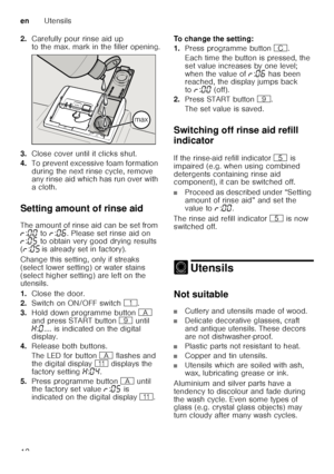 Page 12enUtensils
12
2.
Carefully pour rinse aid up  
to the max. mark in the filler opening.
3. Close cover until it clicks shut.
4. To prevent excessive foam formation  
during the next rinse cycle, remove  
any rinse aid which has run over with  
acloth.
Setting amount of rinse aid 
The amount of rinse aid can be set from  
§ :‹‹  to  §:‹‡ . Please set rinse aid on 
§ :‹†  to obtain very good drying results 
( § :‹†  is already set in factory).
Change this setting, only if streaks  
(select lower setting) or...