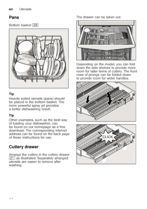 Page 14enUtensils
14
Pans 
Bottom basket 
1b
Tip 
Heavily soiled utensils (pans) should  
be placed in the bottom basket. The  
more powerful spray jet provides 
a better dishwashing result. 
Tip 
Other examples, such as the best way  
of loading your dishwasher, can  
be found on our homepage as a free  
download. The corresponding Internet  
address can be found on the back page  
of these instructions for use. 
Cutlery drawer 
Arrange the cutlery in the cutlery drawer  
1*  as illustrated. Separately...