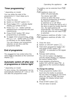 Page 21Operating the applianceen
21
T
im er p
ro gr ammin gTimer programming *
* depending on model 
You can delay the start of the  
programme in 1-hour steps up to  
24 hours. 
1. Close the door.
2. Switch on ON/OFF switch  (.
3. Press button  X + until the digital 
display  )* jumps to  œ:‹‚ .  
4. Press  X + or – button until the 
displayed time corresponds with your  
requirements.
5. Press START button  h, timer 
programming is activated.
6. To delete timer programming, press 
the  X  + or – button until...