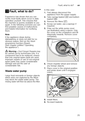 Page 25Fault, what to do?en
25
3 Fault, what to do?Fault, what to do?
Experience has shown that you can  
rectify most faults which occur in daily  
operation yourself. This ensures that  
the machine is quickly available to you  
again. In the following overview you can  
find possible causes of malfunctions  
and helpful information for rectifying  
them. 
Note 
If the appliance stops during  
dishwashing or does not start for no  
obvious reason, first run the Abort  
programme function (Reset).  
(See...