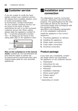 Page 34enCustomer service
34
4 Customer serviceCustomer service
If you are unable to rectify the fault,  
please contact your customer service.  
We always find a suitable solution, even  
to avoid unnecessary visits  
by technicians. Contact information  
for your nearest customer service can  
be found on the back of these  
instructions for use or on the enclosed  
customer service list. When calling,  
please state the appliance number (E- 
Nr. = 1) and the production number  
(FD = 2) which can be found on...