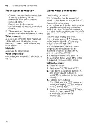 Page 36enInstallation and connection
36
Fresh water connection 
1.
Connect the fresh-water connection  
to the tap according to the  
installation instructions with the  
enclosed parts. 
Ensure that the fresh-water  
connection is not kinked, crushed or  
twisted.
2. When replacing the appliance,  
always use a new water supply hose.
Water pressure: 
at least 0.05 MPa (0.5 bar), maximum  
1 MPa (10 bar). At a higher water  
pressure: connect pressure-reducing  
valve ahead. 
Inlet rate: 
minimum 10...