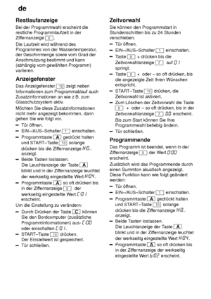 Page 18de
18
Restlaufanzeige Bei der Programmwahl erscheint die restliche Programmlaufzeit in der Zif
fernanzeige 
3.
Die Laufzeit wird w‚hrend des Programmes von der W assertemperatur,
der Geschirrmenge sowie vom Grad der Anschmutzung bestimmt und kann (abh‚ngig vom gew‚hlten Programm) variieren. Anzeigefenster Das Anzeigefenster 
12 zeigt neben
Informationen zum Programmablauf auch Zusatzinformationen an wie z.B. zum Glasschutzsystem aktiv .
M’chten Sie diese Zusatzinformationen nicht mehr angezeigt bekommen,...