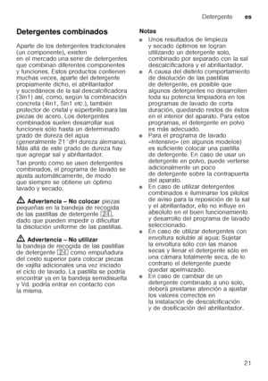 Page 21Detergentees
21
Detergentes combinados 
Aparte de los detergentes tradicionales  
(un componente), existen  
en el mercado una serie de detergentes  
que combinan diferentes componentes 
y funciones. Estos productos contienen  
muchas veces, aparte del detergente  
propiamente dicho, el abrillantador 
y sucedáneos de la sal descalcificadora  
(3in1) así, como, según la combinación  
concreta (4in1, 5in1 etc.), también 
protector de cristal y súperbrillo para las  
piezas de acero. Los detergentes...