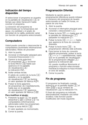 Page 25Manejo del aparatoes
25
Indicación del tiempo  
disponible 
Al seleccionar el programa se muestra  
en la pantalla de visualización 
8 el 
tiempo que debe transcurrir hasta  
concluir el programa.  
La duración del programa es  
determinada por la temperatura del 
agua y la cantidad y el grado de  
suciedad de la vajilla, pudiendo variar  
(en función de programa seleccionado). 
Computadora 
Usted puede conectar o desconectar la  
computadora (suministra informaciones 
adicionales). Modo de proceder: 
1....