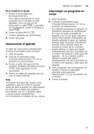 Page 27Manejo del aparatoes
27
Para modificar el ajuste: 
1.
Pulsar la tecla selectora  
de programas  3.
Con cada pulsación de la tecla 
aumenta en un escalón el valor  
ajustado. Una vez que se ha  
alcanzado el valor  ˜:‹ƒ , la pantalla 
de visualización vuelve a mostrar el  
valor  ˜:‹‹ . 
2. Pulsar la tecla INICIO ). 
El valor ajustado es memorizado. 
3. Cerrar la puerta.
Desconectar el aparato 
Al cabo de unos pocos minutos tras  
concluir el programa seleccionado: 
1. Abrir la puerta.
2. Colocar el...