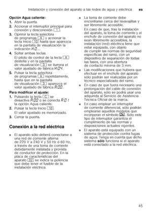 Page 45Instalación y conexión del aparato a las redes de agua y eléctricaes
45
Opción Agua caliente: 
1.
Abrir la puerta.
2. Accionar el interruptor principal para  
conexión y desconexión (.
3. Oprimir la tecla selectora  
de programas # y accionar la 
tecla Inicio ) hasta que aparezca 
en la pantalla de visualización la 
indicación •:‹ .... 
4. Soltar ambas teclas. 
El piloto de control de la tecla # 
destella y en la pantalla  
de visualización 8 se ilumina el 
valor ajustado de fábrica •:‹… .
5. Pulsar la...