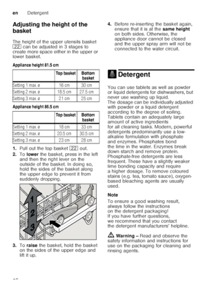 Page 16enDetergent
16
Adjusting the height of the  
basket 
The height of the upper utensils basket  
12
 can be adjusted in 3 stages to 
create more space either in the upper or  
lower basket. 
Appliance height 81.5 cm 
Appliance height 86.5 cm
1. Pull out the top basket  12 out. 
2. To lower  the basket, press in the left 
and then the right lever on the  
outside of the basket. In doing so,  
hold the sides of the basket along  
the upper edge to prevent it from  
suddenly dropping.
3. Toraise  the basket,...