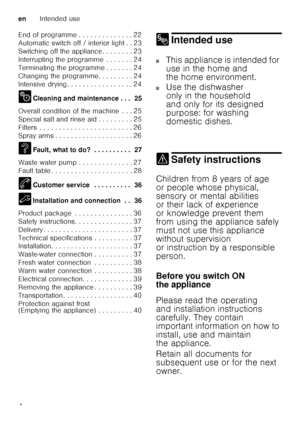 Page 4enIntended use
4
End of programme . . . . . . . . . . . . . . 22 
Automatic switch off / interior light . . 23
Switching off the appliance . . . . . . . . 23
Interrupting the programme  . . . . . . . 24
Terminating the programme . . . . . . . 24
Changing the programme. . . . . . . . . 24
Intensive drying . . . . . . . . . . . . . . . . . 24 
2
Cleaning and maintenance . . .  25
Overall condition of the machine  . . . 25 
Special salt and rinse aid . . . . . . . . . 25
Filters  . . . . . . . . . . . . . ....