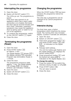 Page 24enOperating the appliance
24
Interrupting the programme 
1.
Open the door.
2. Switch off ON/OFF switch  (.
The LEDs go out. The programme is  
saved.  
If the door was opened on an  
appliance which has a warm water 
connection or is heated, first leave  
the door ajar for several minutes and  
then close. Otherwise, expansion 
(pressure) may cause the appliance  
door to spring open or water to run  
out of the appliance.
3. To continue the programme, switch  
on the ON/OFF switch  ( again.
4. Close the...