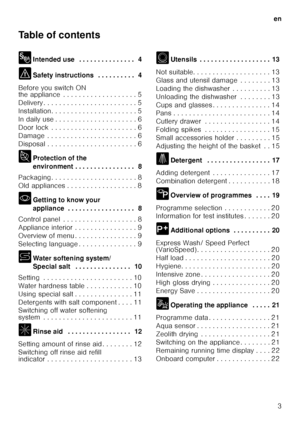 Page 3en3
Table of contents 
8
Intended use  . . . . . . . . . . . . . . .  4
( Safety instructions  . . . . . . . . . .  4
Before you switch ON  
the appliance  . . . . . . . . . . . . . . . . . . . 5 
Delivery . . . . . . . . . . . . . . . . . . . . . .  . . 5
Installation. . . . . . . . . . . . . . . . . . . .  . . 5
In daily use . . . . . . . . . . . . . . . . . . . .  . 6
Door lock  . . . . . . . . . . . . . . . . . . . . .  . 6
Damage  . . . . . . . . . . . . . . . . . . . . . .  . 6
Disposal . . . . . ....