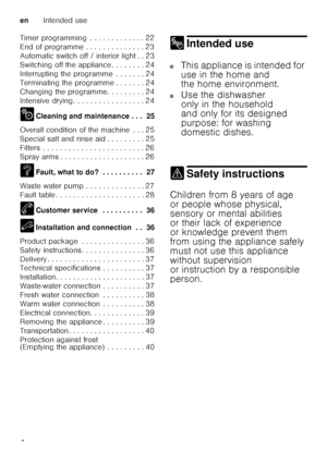 Page 4enIntended use
4
Timer programming  . . . . . . . . . . . . . 22 
End of programme . . . . . . . . . . . . . . 23
Automatic switch off / interior light . . 23
Switching off the appliance . . . . . . . . 24
Interrupting the programme  . . . . . . . 24
Terminating the programme . . . . . . . 24
Changing the programme. . . . . . . . . 24
Intensive drying . . . . . . . . . . . . . . . . . 24 
2
Cleaning and maintenance . . .  25
Overall condition of the machine  . . . 25 
Special salt and rinse aid . . . . ....