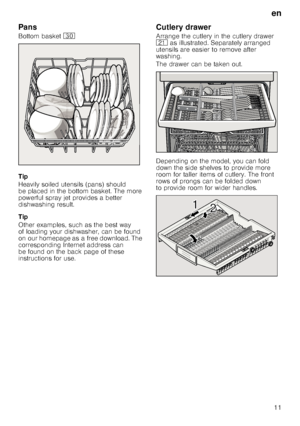 Page 11en
11
Pans
Bottom basket 9
Tip 
Heavily soiled utensils (pans) should  
be placed in the bottom basket. The more 
powerful spray jet provides a better  
dishwashing result. 
Tip 
Other examples, such as the best way  
of loading your dishwasher, can be found 
on our homepage as a free download. The 
corresponding Internet address can  
be found on the back page of these  
instructions for use.
Cutlery drawer
Arrange the cutlery in the cutlery drawer 
1*  as illustrated. Separately arranged 
utensils are...