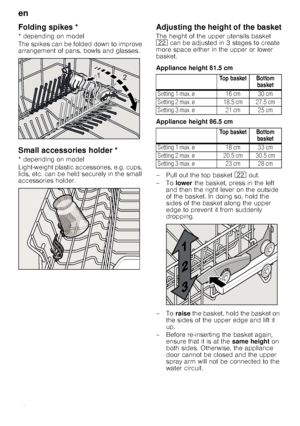 Page 12en
12
Fo
ldin
g
 s
p
ik
esFolding spikes *
* depending on model 
The spikes can be folded down to improve  
arrangement of pans, bowls and glasses.
Small accessories holder *Sma
ll a
ccessor
ie
s
 h
o
ld
er
* depending on model 
Light-weight plastic accessories, e.g. cups,  
lids, etc. can be held securely in the small 
accessories holder.
Adjusting the height of the basket
The height of the upper utensils basket 
12  can be adjusted in 3 stages to create 
more space either in the upper or lower...