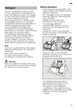 Page 13en
13
You can use tablets as well as powder  
or liquid detergents for dishwashers, but 
never use washing up liquid. The dosage  
can be individually adjusted with powder  
or a liquid detergent according 
to the degree of soiling. Tablets contain 
an adequately large amount of active  
ingredients for all cleaning tasks. Modern,  
pow erful detergents predominantly 
use a low-alkaline formulation with  
phosphate and enzymes. Phosphates  
bond the lime in the water. Enzymes break 
down starch and...