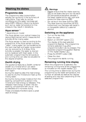 Page 17en
17
Programme data
The programme data (consumption  
values) can be found in the summary of 
instructions. They refer to normal 
conditions and the water hardness set  
value •:‹… . Different influencing factors 
such as e.g. water temperature or line  
pressure may result in deviations.
Aqua
 s
ensorAqua sensor *
* depending on model 
The Aqua sensor is an optical measuring  
device (light barrier) which measures the  
turbidity of the rinsing water. 
The Aqua sensor is used according to the...