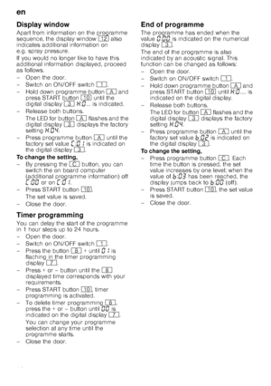 Page 18en
18
Display window
Apart from information on the programme  
sequence, the display window )2 also 
indicates additional information on 
e.g. spray pressure. 
If you would no longer like to have this  
additional information displayed, proceed 
as follows. 
– Open the door. 
–Switch on ON/OF F switch ( .
– Hold down programme button  # and 
press START button  ) until the 
digital display  8 • :‹ ... is indicated. 
–Rel ease both buttons.
The LED for button  # flashes and the 
digital display  8...