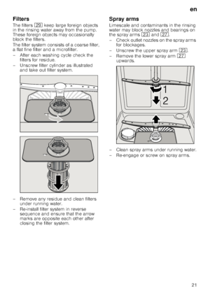 Page 21en
21
Filters
The filters 1j keep large foreign objects 
in the rinsing water away from the pump.  
These foreign objects may occasionally 
block the filters. 
The filter system consists of a coarse filter,  
a flat fine filter and a microfilter. 
– After each washing cycle check the  filters for residue.
– Unscrew filter cylinder as illustrated  and take out filter system.
– Remove any residue and clean filters  under running water.
– Re-install filter system in reverse  sequence and ensure that the...