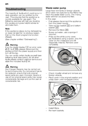 Page 22en
22
The majority of  faults which could occur in  
daily operation can be rectified by the 
user. This ensures that the appliance is  
quickly available for use again. The  
following overview will help you locating 
the causes and gives helpful advise to 
eliminate them. 
Note 
If the appliance stops during dishwashing  
or does not start for no obvious reason, 
first run the Abort programme function 
(Reset).  
(See chapter entitled “Dishwashing”)
ã=Warning
If on the digital display  8 an error code...