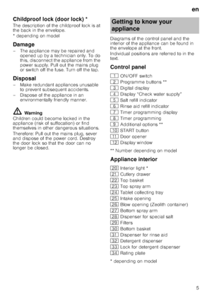 Page 5en
5
Childproof lock (door lock)Door
 lo
ck*
The description of the childproof lock is at  
the back in the envelope. 
* depending on model
Damage
– The appliance may be repaired and 
opened up by a technician only. To do  
this, disconnect the appliance from the 
power supply. Pull out the mains plug 
or switch off the fuse. Turn off the tap.
Disposal
– Make redundant appliances unusable to prevent subsequent accidents. 
– Dispose of the appliance in an  environmentally friendly manner.
ã=Warning...