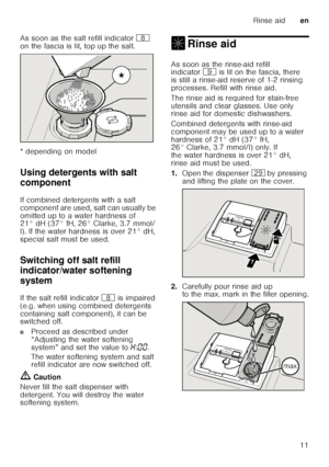 Page 11Rinse aiden
11
As soon as the salt refill indicator 
` 
on the fascia is lit, top up the salt. 
* depending on model
Using detergents with salt  
component
De ter
ge n
ts  wit h sa
lt  c
ompo nent
If combined detergents with a salt  
component are used, salt can usually be  
omitted up to a water hardness of  
21° dH (37° fH, 26° Clarke, 3.7 mmol/ 
l). If the water hardness is over 21° dH,  
special salt must be used. 
Switching off salt refill  
indicator/water softening  
system
Sw it
ch in g of f
 w...