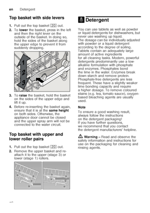 Page 16enDetergent
16
Top basket with side levers 
1.
Pull out the top basket  1 out. 
2. To lower  the basket, press in the left 
and then the right lever on the  
outside of the basket. In doing so,  
hold the sides of the basket along 
the upper edge to prevent it from  
suddenly dropping.
3. To raise  the basket, hold the basket 
on the sides of the upper edge and  
lift it up.
4. Before re-inserting the basket again, 
ensure that it is at the  same height 
on both sides. Otherwise, the  
appliance door...