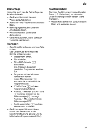 Page 25de25
Demontage Halten Sie auch hier die Reihenfolge der Arbeitsschritte ein.
Ger‚t vom Stromnetz trennen.
W
asserzulauf abdrehen.
Abwasser- und Frischwasseranschluss l’sen.
Befestigungsschrauben unter der Arbeitsplatte l’sen.
Wenn vorhanden, Sockelbrett
demontieren.
Ger‚t herausziehen, dabei Schlauch vorsichtig nachziehen.
Transport
Geschirrsp˜ler entleeren und lose T eile
sichern. Das Ger‚t muss durch folgende Schritte entleert werden:
W asserhahn ’f fnen.
T˜r schlieûen.
EIN±/AUS±Schalter 1
einschalten....