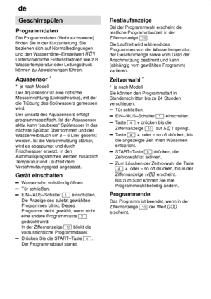 Page 16de
16 Geschirrsp˜len
Programmdaten Die Programmdaten (V erbrauchswerte)
finden Sie in der Kurzanleitung. Sie beziehen sich auf Normalbedingungen und den W asserh‚rte±Einstellwert 
.
Unterschiedliche Einflussfaktoren wie z.B. W assertemperatur oder Leitungsdruck
k’nnen zu Abweichungen f˜hren. Aquasensor *
*  je nach Modell Der Aquasensor ist eine optische Messeinrichtung (Lichtschranke), mit der die T r˜bung des Sp˜lwassers gemessen
wird. Der Einsatz des Aquasensors erfolgt programmspezifisch. Ist der...