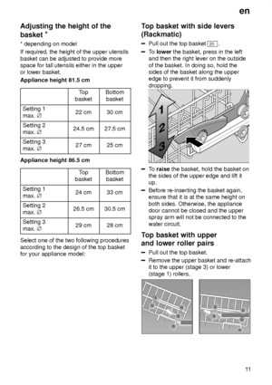 Page 11en11
Adjusting
 the height of the
basket *
* depending  on model
If required, the height of the upper utensils basket can be adjusted to provide more space for tall utensils either in the upper or lower basket. Appliance height 81.5 cm
Top
basketBottom basket
Setting 1 max.  j22 cm30 cm
Setting 2 max. j24.5 cm27.5 cm
Setting 3 max. j27 cm25 cm
Appliance height 86.5 cm
Top
basketBottom basket
Setting 1 max.  j24 cm33 cm
Setting 2 max. j26.5 cm30.5 cm
Setting 3 max. j29 cm28 cm
Select one of the two...