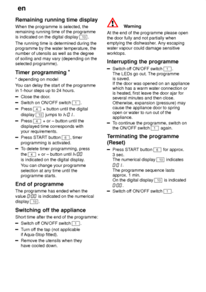 Page 16en
16
Remaining
 running time display
When  the programme is selected, the
remaining running time of the programme is indicated on the digital display 
10.
The running time is determined during the programme by the water temperature, thenumber of utensils as well as the degree of soiling and may vary (depending on the selected programme). 
Timer  programming *
* depending  on model
Y ou can delay the start of the programme
in 1-hour steps up to 24 hours.
Close the door .
Switch on ON/OFF switch 1.
Press...