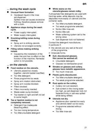 Page 21en21
...
 during the wash cycle
Unusual  foam formation
Handwash liquid in the rinse aid dispenser .
Spilled rinse-aid causes excessivefrothing, therefore please removewith a cloth.
Appliance stops during the wash cycle.
Power supply interrupted.
W ater supply interrupted.
Knocking/rattling noise during rinsing
Spray arm is striking utensils.
Utensils not arranged correctly .
Filling valves making striking noises
Caused by the installation of the water line and has no effect on the
function of the...