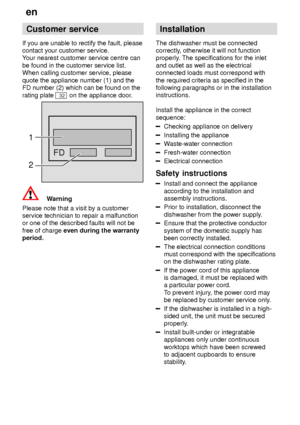 Page 22en
22 Customer
 service
If  you are unable to rectify the fault, please
contact your customer service. Y our nearest customer service centre can
be found in the customer service list.When calling customer service, please quote the appliance number (1) and the FD number (2) which can be found on the rating plate 
32 on the appliance door .
FD
1 2
Warning
Please note that a visit by a customer service technician to repair a malfunctionor one of the described faults will not be free of charge  even during...