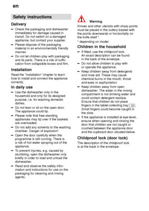 Page 4en
4 Safety
 instructions
Delivery
Check  the packaging and dishwasher
immediately for damage caused in transit. Do not switch on a damagedappliance, but contact your supplier .
Please dispose of the packaging material in an environmentally friendly 
manner.
Do not let children play with packaging and its parts. There is a risk of suffo-
cation from collapsible boxes and film.
Installation Read the ªInstallationº chapter to learn how to install and connect the appliance 
correctly. In  daily use
Use  the...