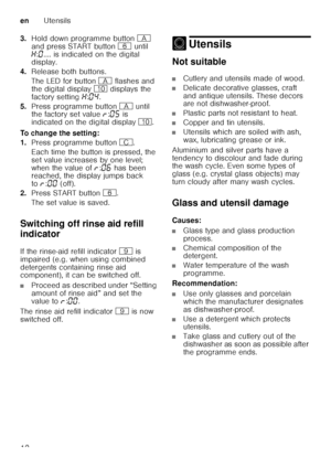 Page 12enUtensils
12
3.
Hold down programme button  # 
and press START button  P until 
• :‹ .... is indicated on the digital 
display.
4. Release both buttons. 
The LED for button  # flashes and 
the digital display  ) displays the 
factory setting  •:‹… .
5. Press programme button  # until 
the factory set value  §:‹†  is 
indicated on the digital display  ).  
To change the setting: 
1. Press programme button 3.
Each time the button is pressed, the  
set value increases by one level;  
when the value of §:‹‡...