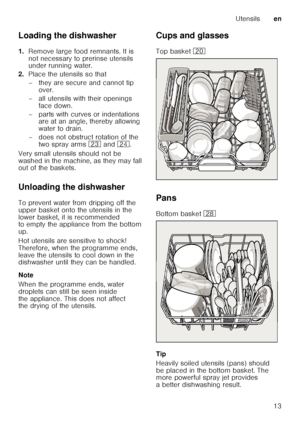 Page 13Utensilsen
13
Loading the dishwasher 
1.
Remove large food remnants. It is  
not necessary to prerinse utensils  
under running water.
2. Place the utensils so that 
– they are secure and cannot tip 
over.
– all utensils with their openings  face down.
– parts with curves or indentations  are at an angle, thereby allowing  
water to drain.
– does not obstruct rotation of the  two spray arms  1: and  1B.
Very small utensils should not be 
washed in the machine, as they may fall  
out of the baskets....