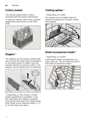 Page 14enUtensils
14
Cutlery basket 
You should always place cutlery  
unsorted with the points downwards.   
To prevent injuries, place long, pointed  
implements and knives on the knife  
shelf.
Et
a
ge reEtagere *
The etagere and the space underneath  
can be used for small cups and glasses  
or for larger items of cutlery, such as  
wooden spoons or serving cutlery. The  
etagere can be folded up if not required.  
* Depending on the model, a 3-fold  
height adjustment is possible. To do 
this, first place...