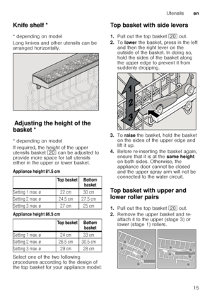 Page 15Utensilsen
15
Knife shelf *
K
nif e
 s h
elf
* depending on model 
Long knives and other utensils can be  
arranged horizontally.
Ad ju st
in g  th e
 h e
ig h
t o f
 t h
e b ask
etAdjusting the height of the 
basket * 
* depending on model 
If required, the height of the upper  
utensils basket  1 can be adjusted to 
provide more space for tall utensils  
either in the upper or lower basket. 
Appliance height 81.5 cm 
Appliance height 86.5 cm 
Select one of the two following  
procedures according to...