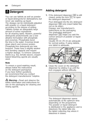 Page 16enDetergent
16
. Detergent
DetergentYou can use tablets as well as powder  
or liquid detergents for dishwashers, but  
never use washing up liquid.  
The dosage can be individually adjusted  
with powder or a liquid detergent  
according to the degree of soiling.  
Tablets contain an adequately large  
amount of active ingredients  
for all cleaning tasks. Modern, powerful  
detergents predominantly use a low- 
alkaline formulation with phosphate 
and enzymes. Phosphates bond  
the lime in the water....