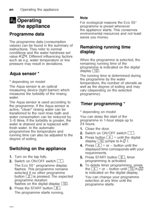 Page 20enOperating the appliance
20
1 Operating 
the appliance
Ope
ra ting
 t
heapplianceProgramme data 
The programme data (consumption  
values) can be found in the summary of  
instructions. They refer to normal  
conditions and the water hardness set  
value  •:‹… . Different influencing factors 
such as e.g. water temperature or line  
pressure may result in deviations.
Aq u
a s ens
orAqua sensor *
* depending on model 
The Aqua sensor is an optical  
measuring device (light barrier) which  
measures the...